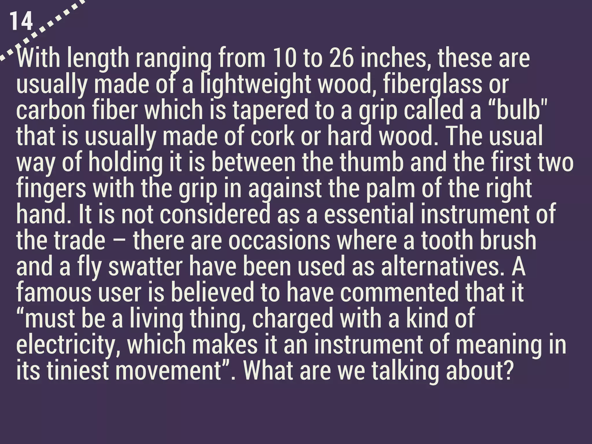 14
With length ranging from 10 to 26 inches, these are
usually made of a lightweight wood, fiberglass or
carbon fiber which is tapered to a grip called a “bulb"
that is usually made of cork or hard wood. The usual
way of holding it is between the thumb and the first two
fingers with the grip in against the palm of the right
hand. It is not considered as a essential instrument of
the trade – there are occasions where a tooth brush
and a fly swatter have been used as alternatives. A
famous user is believed to have commented that it
“must be a living thing, charged with a kind of
electricity, which makes it an instrument of meaning in
its tiniest movement”. What are we talking about?
 