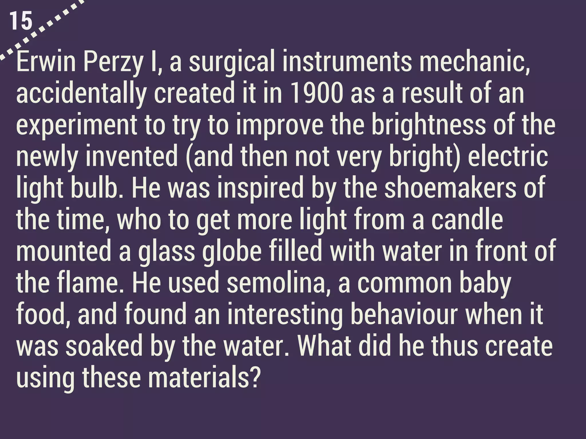 15
Erwin Perzy I, a surgical instruments mechanic,
accidentally created it in 1900 as a result of an
experiment to try to improve the brightness of the
newly invented (and then not very bright) electric
light bulb. He was inspired by the shoemakers of
the time, who to get more light from a candle
mounted a glass globe filled with water in front of
the flame. He used semolina, a common baby
food, and found an interesting behaviour when it
was soaked by the water. What did he thus create
using these materials?
 