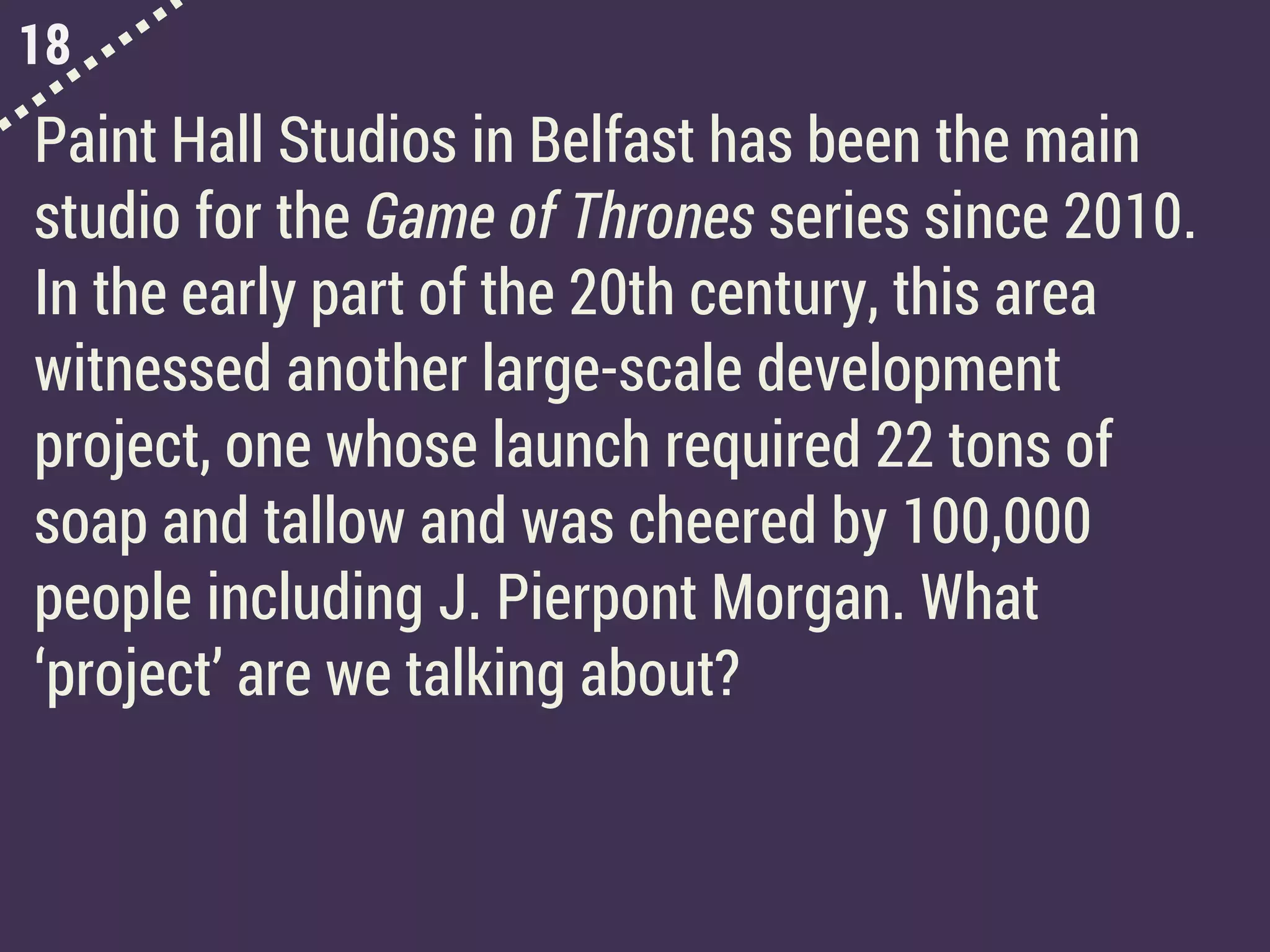 18
Paint Hall Studios in Belfast has been the main
studio for the Game of Thrones series since 2010.
In the early part of the 20th century, this area
witnessed another large-scale development
project, one whose launch required 22 tons of
soap and tallow and was cheered by 100,000
people including J. Pierpont Morgan. What
‘project’ are we talking about?
 