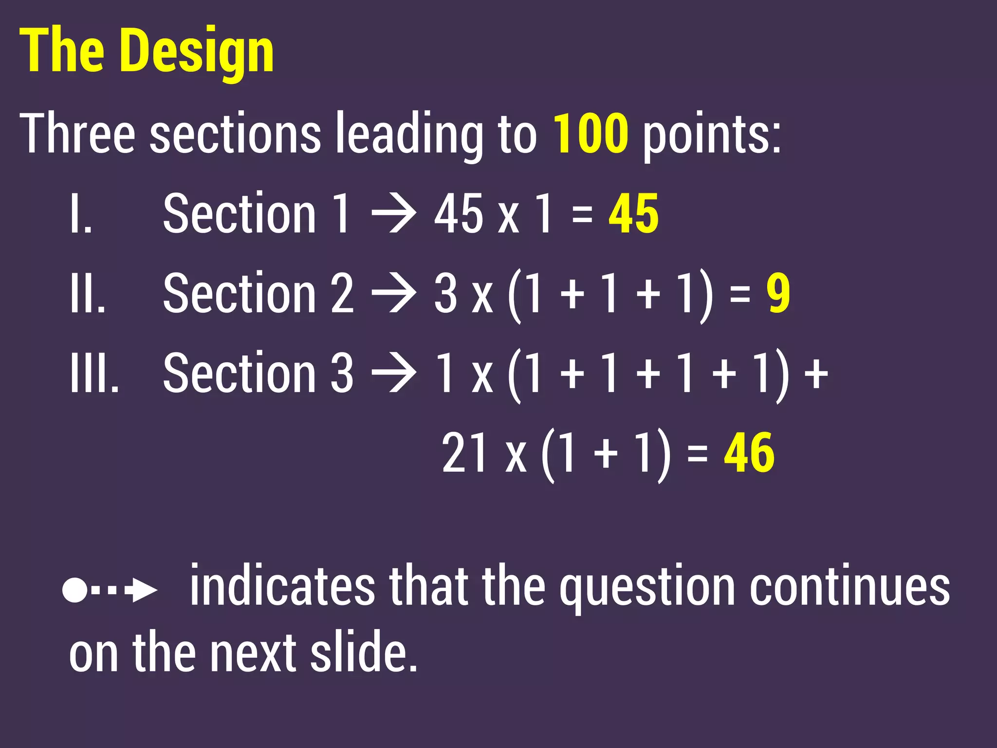 The Design
Three sections leading to 100 points:
I. Section 1  45 x 1 = 45
II. Section 2  3 x (1 + 1 + 1) = 9
III. Section 3  1 x (1 + 1 + 1 + 1) +
21 x (1 + 1) = 46
indicates that the question continues
on the next slide.
 