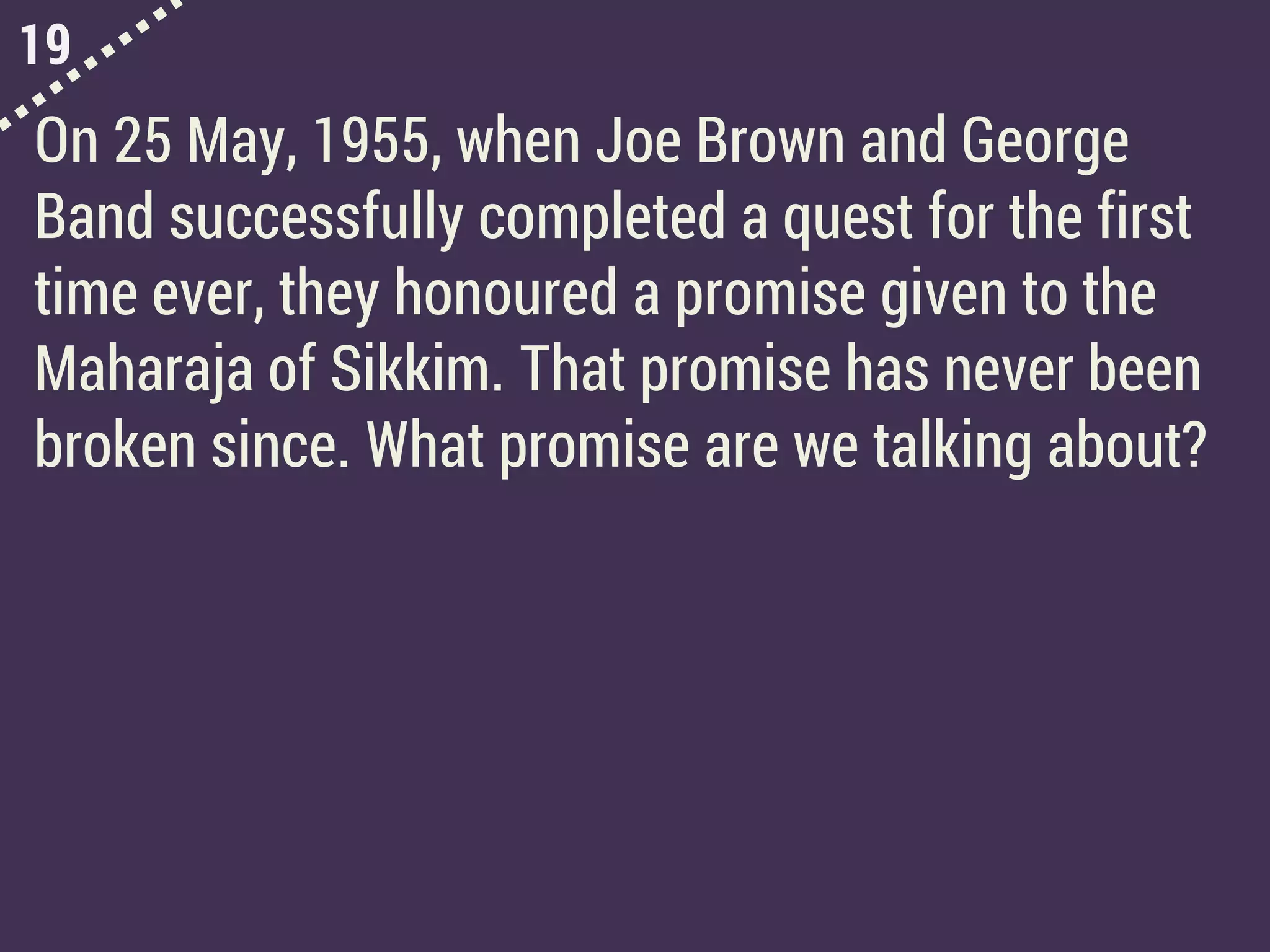 19
On 25 May, 1955, when Joe Brown and George
Band successfully completed a quest for the first
time ever, they honoured a promise given to the
Maharaja of Sikkim. That promise has never been
broken since. What promise are we talking about?
 