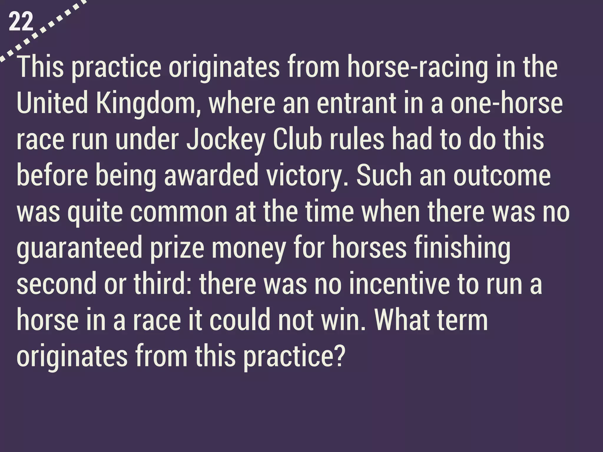 22
This practice originates from horse-racing in the
United Kingdom, where an entrant in a one-horse
race run under Jockey Club rules had to do this
before being awarded victory. Such an outcome
was quite common at the time when there was no
guaranteed prize money for horses finishing
second or third: there was no incentive to run a
horse in a race it could not win. What term
originates from this practice?
 