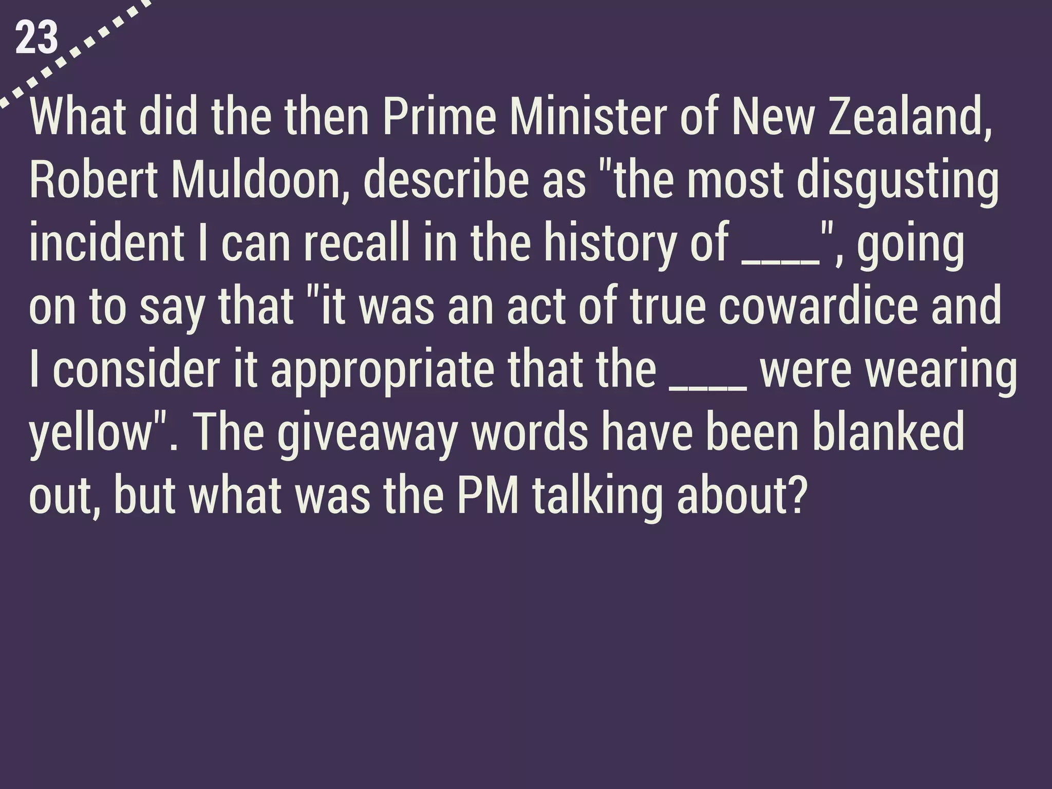 23
What did the then Prime Minister of New Zealand,
Robert Muldoon, describe as "the most disgusting
incident I can recall in the history of ____", going
on to say that "it was an act of true cowardice and
I consider it appropriate that the ____ were wearing
yellow". The giveaway words have been blanked
out, but what was the PM talking about?
 