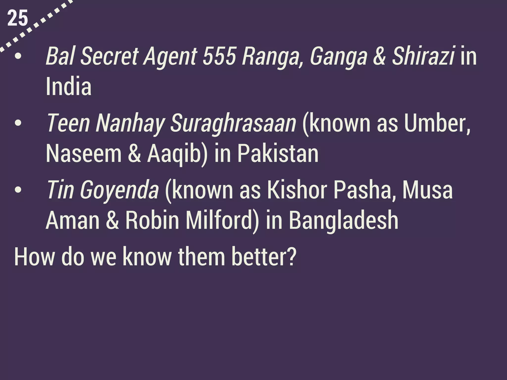 25
• Bal Secret Agent 555 Ranga, Ganga & Shirazi in
India
• Teen Nanhay Suraghrasaan (known as Umber,
Naseem & Aaqib) in Pakistan
• Tin Goyenda (known as Kishor Pasha, Musa
Aman & Robin Milford) in Bangladesh
How do we know them better?
 
