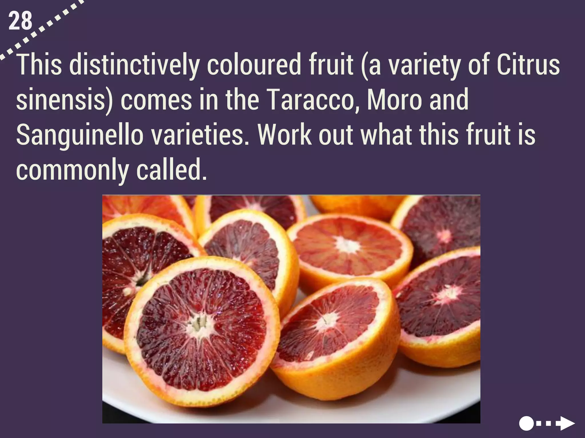 28
This distinctively coloured fruit (a variety of Citrus
sinensis) comes in the Taracco, Moro and
Sanguinello varieties. Work out what this fruit is
commonly called.
 