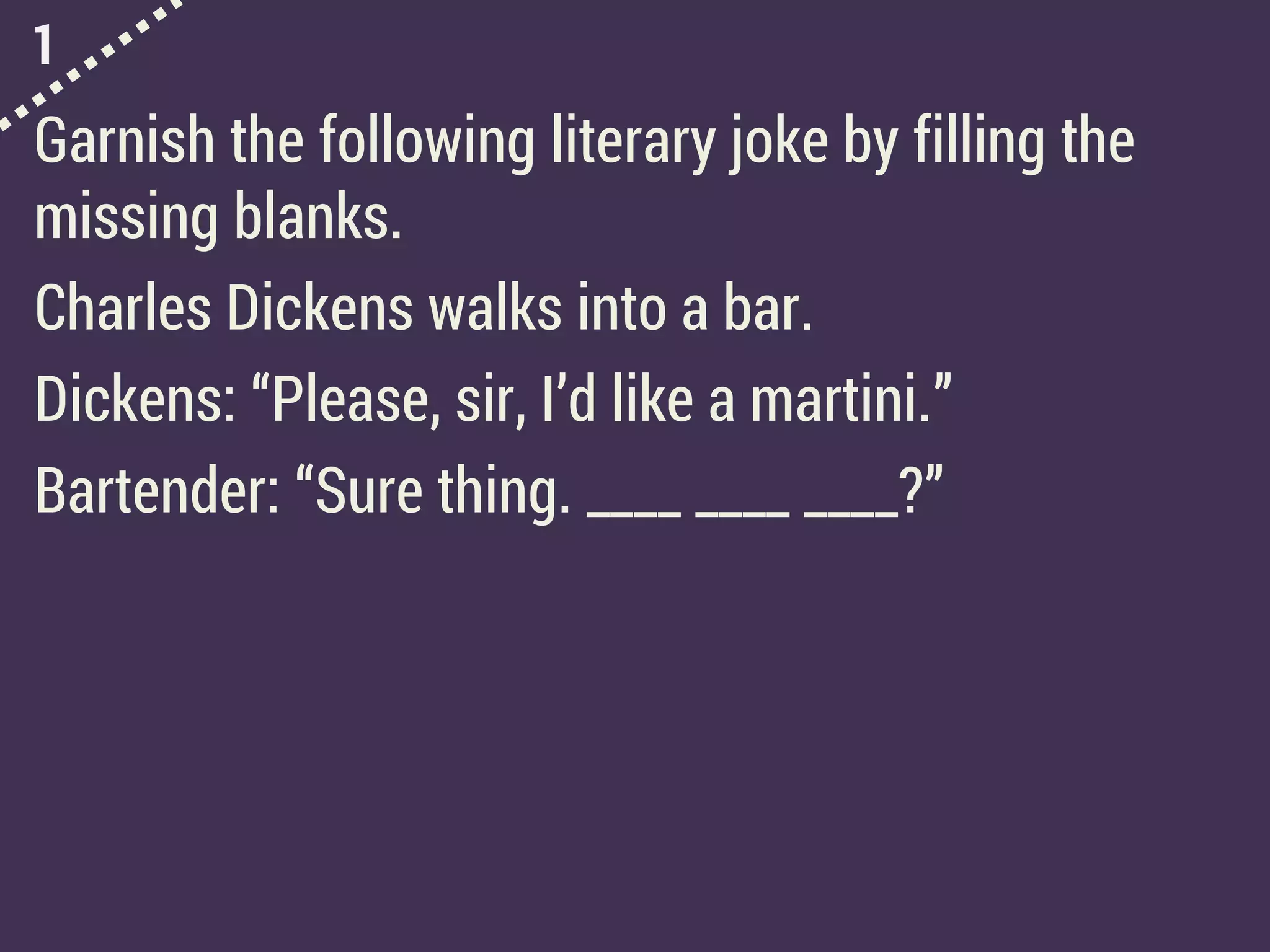 1
Garnish the following literary joke by filling the
missing blanks.
Charles Dickens walks into a bar.
Dickens: “Please, sir, I’d like a martini.”
Bartender: “Sure thing. ____ ____ ____?”
 