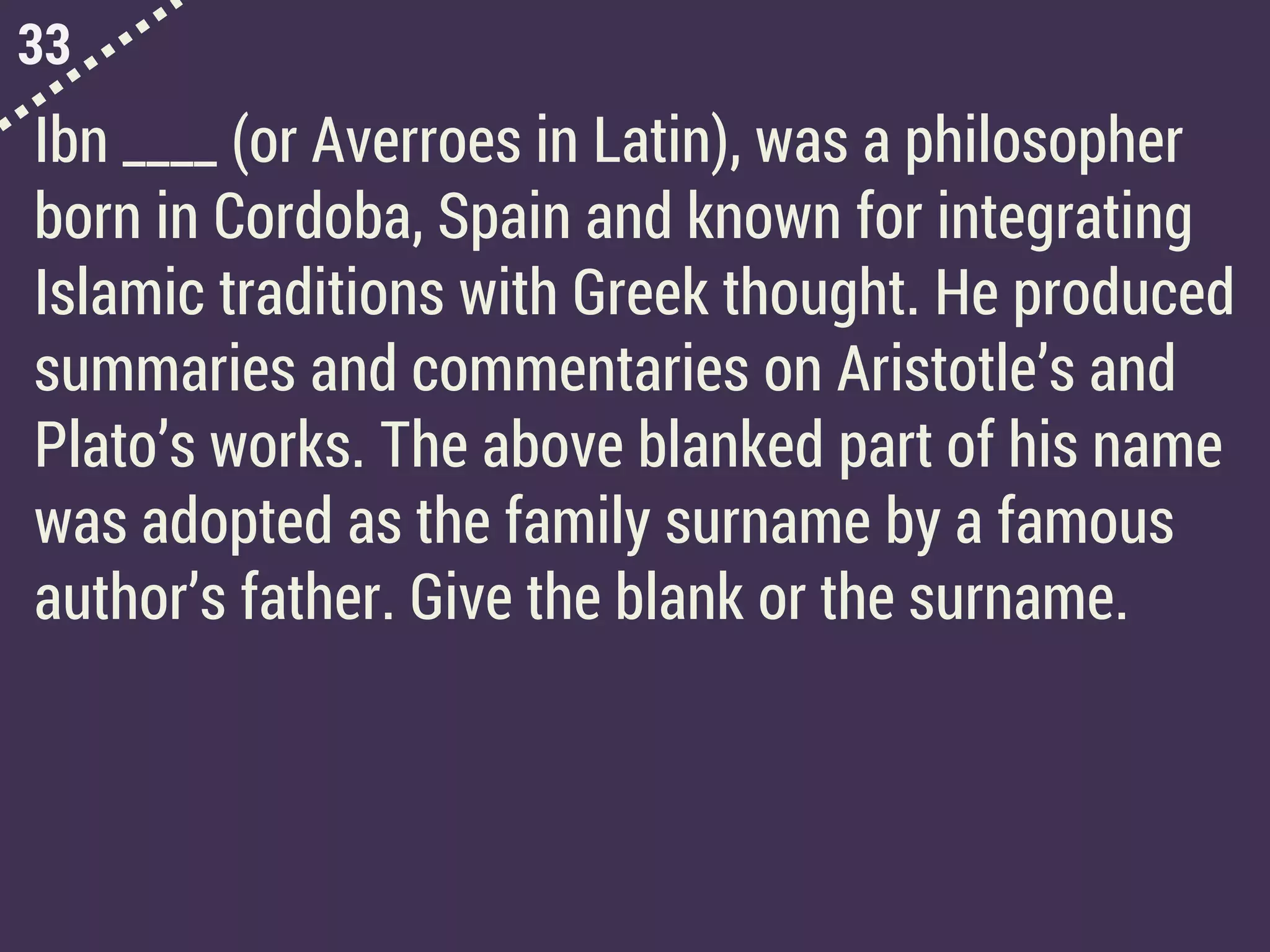 33
Ibn ____ (or Averroes in Latin), was a philosopher
born in Cordoba, Spain and known for integrating
Islamic traditions with Greek thought. He produced
summaries and commentaries on Aristotle’s and
Plato’s works. The above blanked part of his name
was adopted as the family surname by a famous
author’s father. Give the blank or the surname.
 