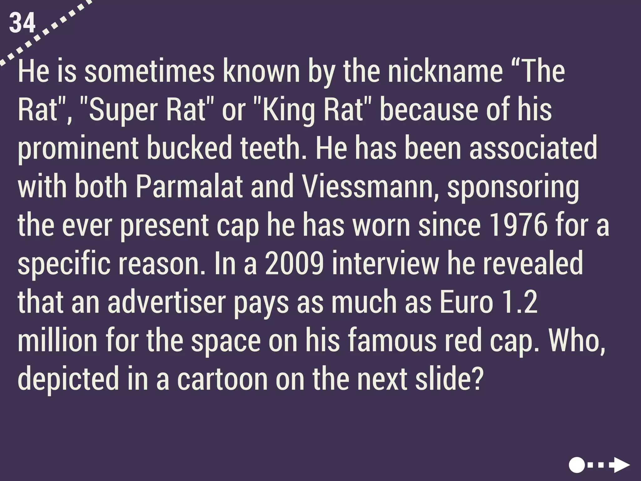 34
He is sometimes known by the nickname “The
Rat", "Super Rat" or "King Rat" because of his
prominent bucked teeth. He has been associated
with both Parmalat and Viessmann, sponsoring
the ever present cap he has worn since 1976 for a
specific reason. In a 2009 interview he revealed
that an advertiser pays as much as Euro 1.2
million for the space on his famous red cap. Who,
depicted in a cartoon on the next slide?
 