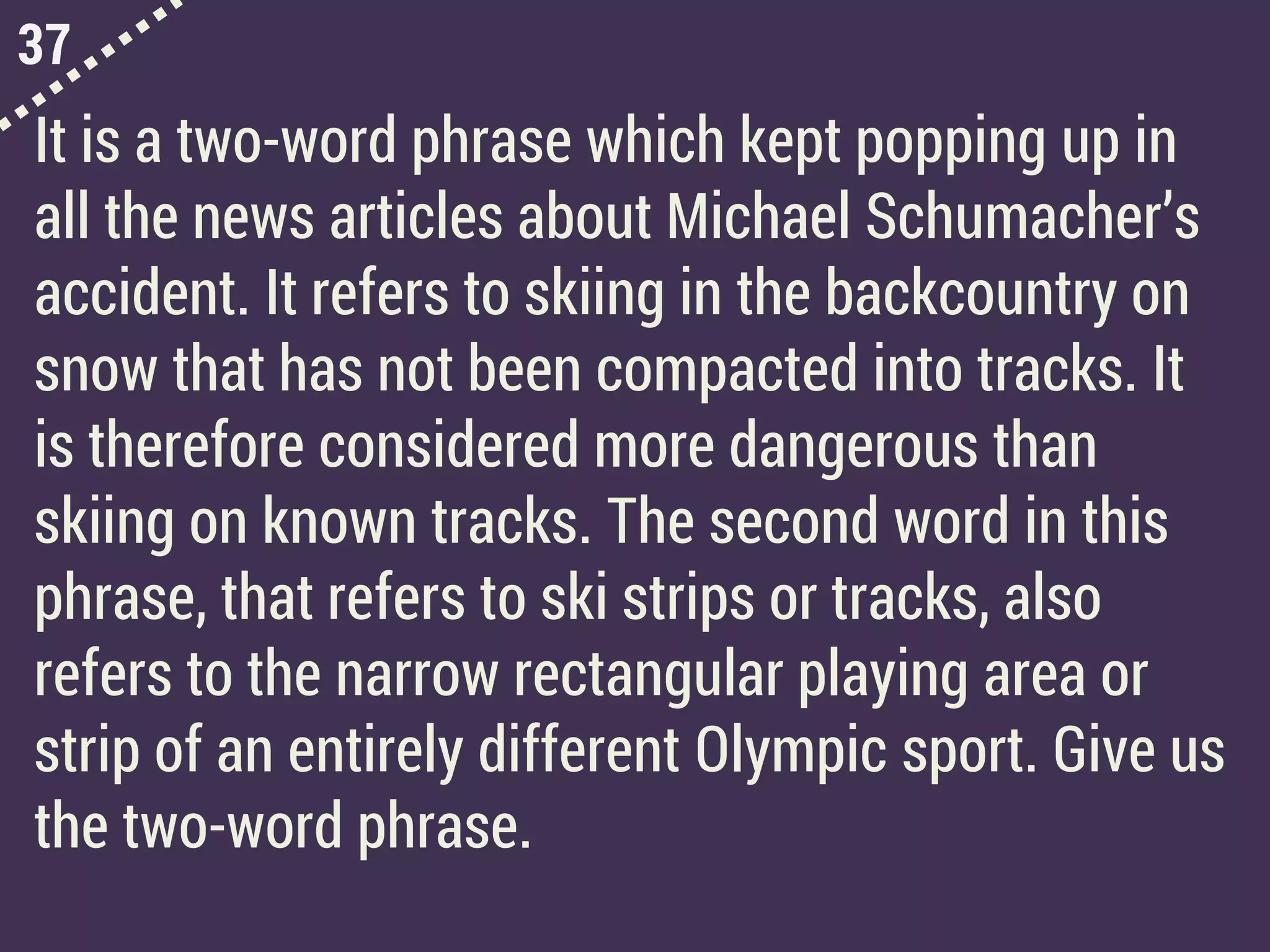 37
It is a two-word phrase which kept popping up in
all the news articles about Michael Schumacher’s
accident. It refers to skiing in the backcountry on
snow that has not been compacted into tracks. It
is therefore considered more dangerous than
skiing on known tracks. The second word in this
phrase, that refers to ski strips or tracks, also
refers to the narrow rectangular playing area or
strip of an entirely different Olympic sport. Give us
the two-word phrase.
 