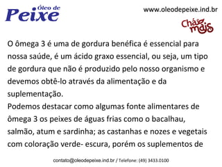 www.oleodepeixe.ind.br



O ômega 3 é uma de gordura benéfica é essencial para
nossa saúde, é um ácido graxo essencial, ou seja, um tipo
de gordura que não é produzido pelo nosso organismo e
devemos obtê-lo através da alimentação e da
suplementação.
Podemos destacar como algumas fonte alimentares de
ômega 3 os peixes de águas frias como o bacalhau,
salmão, atum e sardinha; as castanhas e nozes e vegetais
com coloração verde- escura, porém os suplementos de
             contato@oleodepeixe.ind.br / Telefone: (49) 3433.0100
 