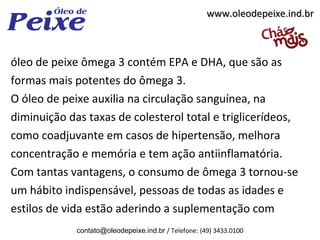 www.oleodepeixe.ind.br



óleo de peixe ômega 3 contém EPA e DHA, que são as
formas mais potentes do ômega 3.
O óleo de peixe auxilia na circulação sanguínea, na
diminuição das taxas de colesterol total e triglicerídeos,
como coadjuvante em casos de hipertensão, melhora
concentração e memória e tem ação antiinflamatória.
Com tantas vantagens, o consumo de ômega 3 tornou-se
um hábito indispensável, pessoas de todas as idades e
estilos de vida estão aderindo a suplementação com
             contato@oleodepeixe.ind.br / Telefone: (49) 3433.0100
 