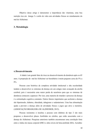 Objetivo desse artigo é demonstrar a importância das vitaminas, uma boa
nutrição rica em ômega 3 e estilo de vida com atividades físicas no retardamento do
mal de Alzheimer.
3. Metodologia
4. Desenvolvimento
A idade é um grande fator de risco no desenvolvimento da demência após os 65
anos. A proporção do mal de Alzheimer ser hereditário é muito pequeno cerca de 5% a
8%.
Pessoas com histórico de complexa atividade intelectual e alta escolaridade
tendem a desenvolver os sintomas da doença em um estágio mais avançado da atrofia
cerebral, pois é necessária uma maior perda de neurônios para que os sintomas de
demência comecem a aparecer. Por isso, uma maneira de retardar o processo da doença
é a estimulação cognitiva constante. Outros fatores importantes que aceleram a doença
são hipertensão, diabetes, obesidade, tabagismo e sedentarismo. Uma boa alimentação
ajuda a previnir a doença além de atividades físicas e jogos que ative a memória.
(ASSOCIAÇÃO BRASILEIRA DE ALZHEIMER, 2015).
Pessoas resistentes à insulina e pessoas com diabetes de tipo 2 são mais
propenso a desenvolver placas Amilóides no cérebro, que estão associados com a
doença de Alzheimer. Pesquisas anteriores também encontraram uma correlação forte
entre o índice de massa corporal (IMC) e altos níveis de beta-amilóide (BA). Acredita-
10
 