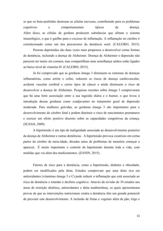 se que os beta-amilóides destroem as células nervosas, contribuindo para os problemas
cognitivos e comportamentais típicos da doença.
Além disso, as células de gordura produzem substâncias que afetam o sistema
imunológico, o que é gatilho para o excesso de inflamação. A inflamação no cérebro é
correlacionado como um dos precursores da demência senil. (CALEIRO, 2015).
Pessoas deprimidas são duas vezes mais propensos a desenvolver certas formas
de demência, incluindo a doença de Alzheimer. Doença de Alzheimer e depressão não
parecem ter muito em comum, mas compartilham uma semelhança ambos estão ligados
ao baixo nível de vitamina D. (CALEIRO, 2015).
Já foi comprovado que as gorduras ômega 3 diminuem os sintomas de doenças
inflamatórias, como artrite e colite, reduzem os riscos de doença cardiovascular,
acidente vascular cerebral e certos tipos de câncer e ainda diminuem o risco de
desenvolver a doença de Alzheimer. Pesquisas recentes sobre ômega 3 comprovaram
que há uma forte associação entre a sua ingestão diária e o humor, o que levou à
introdução dessas gorduras como coadjuvantes no tratamento geral de depressão
moderada. Para mulheres grávidas, as gorduras ômega 3 são importantes para o
desenvolvimento do cérebro fetal e podem diminuir o risco de nascimentos prematuros
e exercer um efeito positivo discreto sobre as capacidades congnitivas da criança.
(SUSAN, 2009)
A hipertensão é um tipo de malignidade associada ao desenvolvimento posterior
da doença de Alzheimer e outras demências. A hipertensão provoca cicatrizes em certas
partes do cérebro de meia-idade, décadas antes de problemas de memória começar a
aparecer. É muito importante o controle da hipertensão durante toda a vida, com
medidas que vai além dos medicamentos. (ZANIN, 2015).
Fatores de risco para a demência, como a hipertensão, diabetes e obesidade,
podem ser modificados pela dieta. Estudos comprovam que uma dieta rica em
antioxidantes (vitaminas ômega 3 e C) pode reduzir a inflamação que está associada ao
risco de demência e retardar o declínio cognitivo. Através da revisão de 34 estudos nas
áreas de restrição dietética, antioxidantes e dieta mediterrânea, os quais apresentaram
provas de que as intervenções nutricionais contra a demência têm um grande potencial
de prevenir este desenvolvimento. A inclusão de frutas e vegetais além de pão, trigo e
11
 