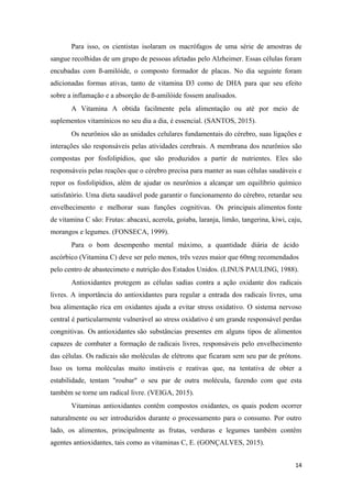 Para isso, os cientistas isolaram os macrófagos de uma série de amostras de
sangue recolhidas de um grupo de pessoas afetadas pelo Alzheimer. Essas células foram
encubadas com ß-amilóide, o composto formador de placas. No dia seguinte foram
adicionadas formas ativas, tanto de vitamina D3 como de DHA para que seu efeito
sobre a inflamação e a absorção de ß-amilóide fossem analisados.
A Vitamina A obtida facilmente pela alimentação ou até por meio de
suplementos vitamínicos no seu dia a dia, é essencial. (SANTOS, 2015).
Os neurônios são as unidades celulares fundamentais do cérebro, suas ligações e
interações são responsáveis pelas atividades cerebrais. A membrana dos neurônios são
compostas por fosfolipídios, que são produzidos a partir de nutrientes. Eles são
responsáveis pelas reações que o cérebro precisa para manter as suas células saudáveis e
repor os fosfolipídios, além de ajudar os neurônios a alcançar um equilíbrio químico
satisfatório. Uma dieta saudável pode garantir o funcionamento do cérebro, retardar seu
envelhecimento e melhorar suas funções cognitivas. Os principais alimentos fonte
de vitamina C são: Frutas: abacaxi, acerola, goiaba, laranja, limão, tangerina, kiwi, caju,
morangos e legumes. (FONSECA, 1999).
Para o bom desempenho mental máximo, a quantidade diária de ácido
ascórbico (Vitamina C) deve ser pelo menos, três vezes maior que 60mg recomendados
pelo centro de abastecimeto e nutrição dos Estados Unidos. (LINUS PAULING, 1988).
Antioxidantes protegem as células sadias contra a ação oxidante dos radicais
livres. A importância do antioxidantes para regular a entrada dos radicais livres, uma
boa alimentação rica em oxidantes ajuda a evitar stress oxidativo. O sistema nervoso
central é particularmente vulnerável ao stress oxidativo é um grande responsável perdas
congnitivas. Os antioxidantes são substâncias presentes em alguns tipos de alimentos
capazes de combater a formação de radicais livres, responsáveis pelo envelhecimento
das células. Os radicais são moléculas de elétrons que ficaram sem seu par de prótons.
Isso os torna moléculas muito instáveis e reativas que, na tentativa de obter a
estabilidade, tentam "roubar" o seu par de outra molécula, fazendo com que esta
também se torne um radical livre. (VEIGA, 2015).
Vitaminas antioxidantes contêm compostos oxidantes, os quais podem ocorrer
naturalmente ou ser introduzidos durante o processamento para o consumo. Por outro
lado, os alimentos, principalmente as frutas, verduras e legumes também contêm
agentes antioxidantes, tais como as vitaminas C, E. (GONÇALVES, 2015).
14
 