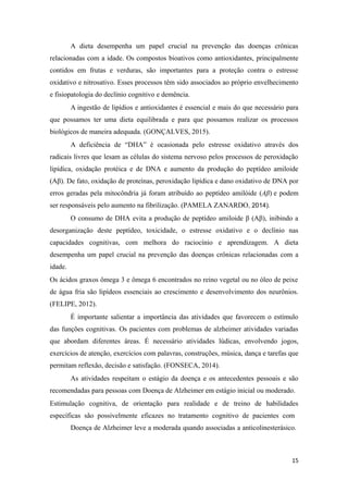 A dieta desempenha um papel crucial na prevenção das doenças crônicas
relacionadas com a idade. Os compostos bioativos como antioxidantes, principalmente
contidos em frutas e verduras, são importantes para a proteção contra o estresse
oxidativo e nitrosativo. Esses processos têm sido associados ao próprio envelhecimento
e fisiopatologia do declínio cognitivo e demência.
A ingestão de lipídios e antioxidantes é essencial e mais do que necessário para
que possamos ter uma dieta equilibrada e para que possamos realizar os processos
biológicos de maneira adequada. (GONÇALVES, 2015).
A deficiência de “DHA” é ocasionada pelo estresse oxidativo através dos
radicais livres que lesam as células do sistema nervoso pelos processos de peroxidação
lipídica, oxidação protéica e de DNA e aumento da produção do peptídeo amiloide
(Aβ). De fato, oxidação de proteínas, peroxidação lipídica e dano oxidativo de DNA por
erros geradas pela mitocôndria já foram atribuído ao peptídeo amilóide (Aβ) e podem
ser responsáveis pelo aumento na fibrilização. (PAMELA ZANARDO, 2014).
O consumo de DHA evita a produção de peptídeo amiloide β (Aβ), inibindo a
desorganização deste peptídeo, toxicidade, o estresse oxidativo e o declínio nas
capacidades cognitivas, com melhora do raciocínio e aprendizagem. A dieta
desempenha um papel crucial na prevenção das doenças crônicas relacionadas com a
idade.
Os ácidos graxos ômega 3 e ômega 6 encontrados no reino vegetal ou no óleo de peixe
de água fria são lipídeos essenciais ao crescimento e desenvolvimento dos neurônios.
(FELIPE, 2012).
É importante salientar a importância das atividades que favorecem o estímulo
das funções cognitivas. Os pacientes com problemas de alzheimer atividades variadas
que abordam diferentes áreas. É necessário atividades lúdicas, envolvendo jogos,
exercícios de atenção, exercícios com palavras, construções, música, dança e tarefas que
permitam reflexão, decisão e satisfação. (FONSECA, 2014).
As atividades respeitam o estágio da doença e os antecedentes pessoais e são
recomendadas para pessoas com Doença de Alzheimer em estágio inicial ou moderado.
Estimulação cognitiva, de orientação para realidade e de treino de habilidades
específicas são possivelmente eficazes no tratamento cognitivo de pacientes com
Doença de Alzheimer leve a moderada quando associadas a anticolinesterásico.
15
 