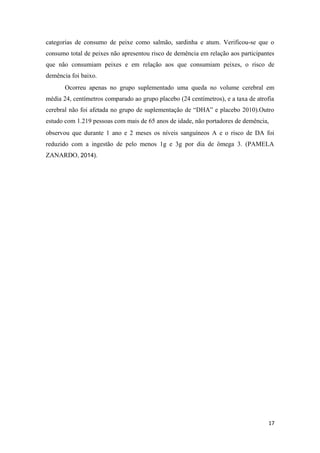 categorias de consumo de peixe como salmão, sardinha e atum. Verificou-se que o
consumo total de peixes não apresentou risco de demência em relação aos participantes
que não consumiam peixes e em relação aos que consumiam peixes, o risco de
demência foi baixo.
Ocorreu apenas no grupo suplementado uma queda no volume cerebral em
média 24, centímetros comparado ao grupo placebo (24 centímetros), e a taxa de atrofia
cerebral não foi afetada no grupo de suplementação de “DHA” e placebo 2010).Outro
estudo com 1.219 pessoas com mais de 65 anos de idade, não portadores de demência,
observou que durante 1 ano e 2 meses os níveis sanguíneos A e o risco de DA foi
reduzido com a ingestão de pelo menos 1g e 3g por dia de ômega 3. (PAMELA
ZANARDO, 2014).
17
 