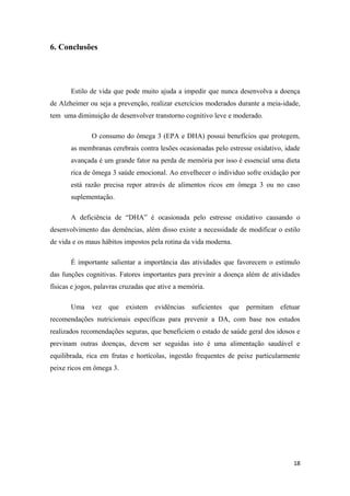 6. Conclusões
Estilo de vida que pode muito ajuda a impedir que nunca desenvolva a doença
de Alzheimer ou seja a prevenção, realizar exercícios moderados durante a meia-idade,
tem uma diminuição de desenvolver transtorno cognitivo leve e moderado.
O consumo do ômega 3 (EPA e DHA) possui benefícios que protegem,
as membranas cerebrais contra lesões ocasionadas pelo estresse oxidativo, idade
avançada é um grande fator na perda de memória por isso é essencial uma dieta
rica de ômega 3 saúde emocional. Ao envelhecer o individuo sofre oxidação por
está razão precisa repor através de alimentos ricos em ômega 3 ou no caso
suplementação.
A deficiência de “DHA” é ocasionada pelo estresse oxidativo causando o
desenvolvimento das demências, além disso existe a necessidade de modificar o estilo
de vida e os maus hábitos impostos pela rotina da vida moderna.
É importante salientar a importância das atividades que favorecem o estímulo
das funções cognitivas. Fatores importantes para previnir a doença além de atividades
físicas e jogos, palavras cruzadas que ative a memória.
Uma vez que existem evidências suficientes que permitam efetuar
recomendações nutricionais específicas para prevenir a DA, com base nos estudos
realizados recomendações seguras, que beneficiem o estado de saúde geral dos idosos e
previnam outras doenças, devem ser seguidas isto é uma alimentação saudável e
equilibrada, rica em frutas e hortícolas, ingestão frequentes de peixe particularmente
peixe ricos em ômega 3.
18
 
