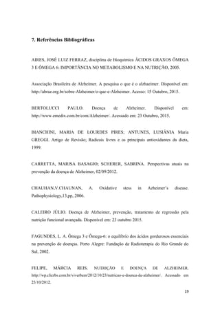 7. Referências Bibliográficas
AIRES, JOSÉ LUIZ FERRAZ, disciplina de Bioquímica ÁCIDOS GRAXOS ÔMEGA
3 E ÔMEGA 6: IMPORTÂNCIA NO METABOLISMO E NA NUTRIÇÃO, 2005.
Associação Brasileira de Alzheimer. A pesquisa o que é o alzhaeimer. Disponível em:
http://abraz.org.br/sobre-Alzheimer/o-que-e-Alzheimer. Acesso: 15 Outubro, 2015.
BERTOLUCCI PAULO. Doença de Alzheimer. Disponível em:
http://www.emedix.com.br/com/Alzheimer/. Acessado em: 23 Outubro, 2015.
BIANCHINI, MARIA DE LOURDES PIRES; ANTUNES, LUSIÂNIA Maria
GREGGI. Artigo de Revisão; Radicais livres e os principais antioxidantes da dieta,
1999.
CARRETTA, MARISA BASAGIO; SCHERER, SABRINA. Perspectivas atuais na
prevenção da doença de Alzheimer, 02/09/2012.
CHAUHAN,V.CHAUNAN, A. Oxidative stess in Azheimer’s disease.
Pathophysiology,13,pp, 2006.
CALEIRO JÚLIO. Doença de Alzheimer, prevenção, tratamento de regressão pela
nutrição funcional avançada. Disponível em: 23 outubro 2015.
FAGUNDES, L. A. Ômega 3 e Ômega-6: o equilíbrio dos ácidos gordurosos essenciais
na prevenção de doenças. Porto Alegre: Fundação de Radioterapia do Rio Grande do
Sul, 2002.
FELIPE, MÁRCIA REIS. NUTRIÇÃO E DOENÇA DE ALZHEIMER.
http://wp.clicrbs.com.br/viverbem/2012/10/23/nutricao-e-doenca-de-alzheimer/. Acessado em
23/10/2012.
19
 