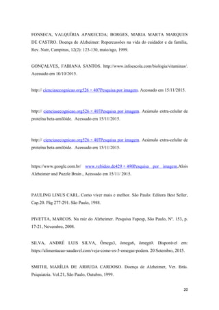 FONSECA, VALQUÍRIA APARECIDA; BORGES, MARIA MARTA MARQUES
DE CASTRO. Doença de Alzheimer: Repercussões na vida do cuidador e da família,
Rev. Nutr, Campinas, 12(2): 123-130, maio/ago, 1999.
GONÇALVES, FABIANA SANTOS. http://www.infoescola.com/biologia/vitaminas/.
Acessado em 10/10/2015.
http:// cienciasecognicao.org526 × 407Pesquisa por imagem. Acessado em 15/11/2015.
http:// cienciasecognicao.org526 × 407Pesquisa por imagem. Acúmulo extra-celular de
proteína beta-amilóide. Acessado em 15/11/2015.
http:// cienciasecognicao.org526 × 407Pesquisa por imagem. Acúmulo extra-celular de
proteína beta-amilóide. Acessado em 15/11/2015.
https://www.google.com.br/ www.vebidoo.de429 × 490Pesquisa por imagem,Alois
Alzheimer and Puzzle Brain , Acessado em 15/11/ 2015.
PAULING LINUS CARL. Como viver mais e melhor. São Paulo: Editora Best Seller,
Cap.20. Pág 277-291. São Paulo, 1988.
PIVETTA, MARCOS. Na raiz do Alzheimer. Pesquisa Fapesp, São Paulo, Nº. 153, p.
17-21, Novembro, 2008.
SILVA, ANDRÉ LUIS SILVA, Ômega3, ômega6, ômega9. Disponível em:
https://alimentacao-saudavel.com/veja-como-os-3-omegas-podem. 20 Setembro, 2015.
SMITHI, MARÍLIA DE ARRUDA CARDOSO. Doença de Alzheimer, Ver. Brás.
Psiquiatria. Vol.21, São Paulo, Outubro, 1999.
20
 