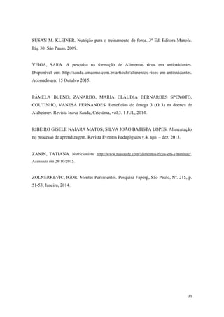 SUSAN M. KLEINER. Nutrição para o treinamento de força. 3º Ed. Editora Manole.
Pág 30. São Paulo, 2009.
VEIGA, SARA. A pesquisa na formação de Alimentos ricos em antioxidantes.
Disponível em: http://saude.umcomo.com.br/articulo/alimentos-ricos-em-antioxidantes.
Acessado em: 15 Outubro 2015.
PÁMELA BUENO; ZANARDO, MARIA CLÁUDIA BERNARDES SPEXOTO,
COUTINHO, VANESA FERNANDES. Benefícios do ômega 3 (Ω 3) na doença de
Alzheimer. Revista Inova Saúde, Criciúma, vol.3. 1 JUL, 2014.
RIBEIRO GISELE NAIARA MATOS; SILVA JOÃO BATISTA LOPES. Alimentação
no processo de aprendizagem. Revista Eventos Pedagógicos v.4, ago. – dez, 2013.
ZANIN, TATIANA. Nutricionista. http://www.tuasaude.com/alimentos-ricos-em-vitaminac/.
Acessado em 28/10/2015.
ZOLNERKEVIC, IGOR. Mentes Persistentes. Pesquisa Fapesp, São Paulo, Nº. 215, p.
51-53, Janeiro, 2014.
21
 