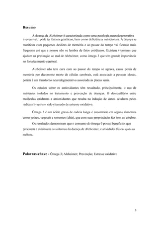 Resumo
A doença de Alzheimer é caracterizada como uma patologia neurodegenerativa
irreversível, pode ter fatores genéticos, bem como deficiência nutricionais. A doença se
manifesta com pequenos deslizes de memória e ao passar do tempo vai ficando mais
frequente até que a pessoa não se lembra de fatos cotidianos. Existem vitaminas que
ajudam na prevenção ao mal de Alzheimer, como ômega 3 que tem grande importância
no fortalecimento cerebral.
Alzheimer não tem cura com ao passar do tempo se agrava, causa perda de
memória por decorrente morte de células cerebrais, está associado a pessoas idosas,
porém é um transtorno neurodegenerativo associada às placas senis.
Os estudos sobre os antioxidantes têm ressaltado, principalmente, o uso de
nutrientes isolados no tratamento e prevenção de doenças. O desequilíbrio entre
moléculas oxidantes e antioxidantes que resulta na indução de danos celulares pelos
radicais livres tem sido chamado de estresse oxidativo.
Ômega 3 é um ácido graxo de cadeia longa é encontrado em alguns alimentos
como peixes, vegetais e sementes (chia), que com suas propriedades faz bem ao cérebro.
Os resultados demonstram que o consumo do ômega-3 possui benefícios que
previnem e diminuem os sintomas da doença de Alzheimer, e atividades físicas ajuda na
melhora.
Palavras-chave - Ômega 3; Alzheimer; Prevenção; Estresse oxidativo
3
 