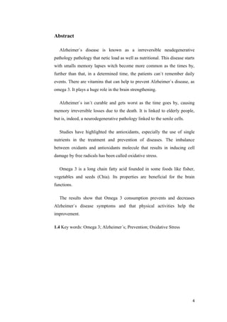 Abstract
Alzheimer`s disease is known as a inrreversible neudegenerative
pathology pathology that netic load as well as nutritional. This disease starts
with smalls memory lapses witch become more common as the times by,
further than that, in a determined time, the patients can`t remember daily
events. There are vitamins that can help to prevent Alzheimer`s disease, as
omega 3. It plays a huge role in the brain strengthening.
Alzheimer`s isn´t curable and gets worst as the time goes by, causing
memory irreversible losses due to the death. It is linked to elderly people,
but is, indeed, a neurodegenerative pathology linked to the senile cells.
Studies have highlighted the antioxidants, especially the use of single
nutrients in the treatment and prevention of diseases. The imbalance
between oxidants and antioxidants molecule that results in inducing cell
damage by free radicals has been called oxidative stress.
Omega 3 is a long chain fatty acid founded in some foods like fisher,
vegetables and seeds (Chia). Its properties are beneficial for the brain
functions.
The results show that Omega 3 consumption prevents and decreases
Alzheimer`s disease symptoms and that physical activities help the
improvement.
1.4 Key words: Omega 3; Alzheimer´s; Prevention; Oxidative Stress
4
 