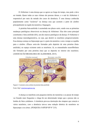O Alzheimer é uma doença que se agrava ao longo do tempo, mas pode e deve
ser tratada. Quase todas as suas vítimas são pessoas idosas, e o mal de Alzheimer é
responsável por mais da metade dos casos de demência. É uma doença conhecida
popularmente como “esclerose” ou doença essa que acomete a parte do cérebro
principalmente na região da memória e linguagem.
A proteína beta-amiloide é acumulada nas placas senis, sendo essa as primeiras
mudanças patológicas observáveis na doença de Alzheimer. Elas têm como principal
constituinte o beta amilóide (ßA), um dos marcos patológicos da doença. O Alzheimer é
uma doença neurodegenerativa, ou seja, que destrói os neurônios progressivamente.
Essa doença começa no hipocampo que é a parte da memória e com o tempo se espalha
para o cérebro. (Placas senis são formadas pelo depósito de uma proteína (beta-
amilóide), no espaço existente entre os neurônios. Já, os emaranhados neurofibrilares
são formados por uma proteína (tau) que se deposita no interior dos neurônios.
(ASSOCIACÃO BRASILEIRA DE ALZHEIMER, 2015).
Figura 2: Acúmulo extra-celular de proteína beta-amilóide
Fonte: http// cienciasecognicao.org
A doença se manifesta com pequenos deslize de memórias e ao passar do tempo
vai ficando mais frequentes e chega há um determinado tempo que a pessoa não se
lembra de fatos cotidianos. A demência provoca destruição das sinapses que conecta a
vários neurônios, com a demência tem-se uma redução drástica de neurônios no
hipocampo e no córtex. (PESQUISA FAPESP SP N° 215).
6
 