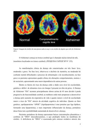 Figura3: Imagem do cérebro de uma pessoa sadia (a esq.) e um cérebro de alguém que sofre de Alzheimer
(dir.).
O Alzheimer começa no tronco cerebral que é chamado núcleo dorsal da rafe,
(neurônios localizados no tronco cerebral). (PESQUISA FAPESP SP N° 153).
As manifestações clínica da doença são caracterizadas em três fases: leve,
moderada e grave. Na fase leve, observa-se o declínio de memória; na moderada há
confusão mental dificultando o processo de alimentação e de reconhecimento; na fase
grave os pacientes apresentam quadro clínico de alterações comportamentais, motora e
de raciocínio, apresentando uma maior dependência de outras pessoas.
Dentre os fatores de risco da doença estão a idade sexo nível de escolaridade,
genética e déficit de alimentos ricos em ômega-3 presente no óleo de peixe. A Doença
de Alzheimer “DA” acomete principalmente idosos acima de 65 anos devido à perda
progressiva da funcionalidade cerebral; as mulheres estão mais propensas a desenvolver
a doença pelo aumento da expectativa de vida e quanto menor o nível de escolaridade
maior o risco da “DA” através da atividade cognitiva do indivíduo. Quanto ao fator
genético, apolipoproteína “APOE” (Apolipoproteína é uma proteína que liga lipídeos,
formando uma lipoproteína), o mais importante influenciador da doença, portadores
desse Gene tem a probabilidade aumentada de desenvolver a doença.
Pacientes portadores da doença apresentam baixas concentrações plasmáticas e
cerebrais de “DHA” docosahexaenóico, o que predispõe lesões na membrana do
cérebro. A deficiência de “DHA” é ocasionada pelo estresse oxidativo através dos
7
 