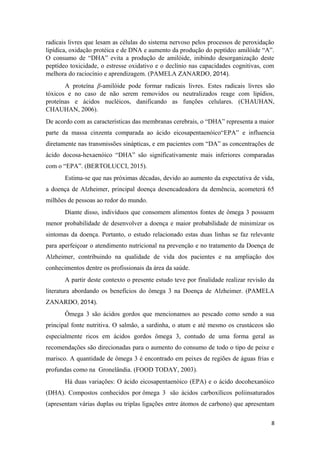 radicais livres que lesam as células do sistema nervoso pelos processos de peroxidação
lipídica, oxidação protéica e de DNA e aumento da produção do peptídeo amilóide “A”.
O consumo de “DHA” evita a produção de amilóide, inibindo desorganização deste
peptídeo toxicidade, o estresse oxidativo e o declínio nas capacidades cognitivas, com
melhora do raciocínio e aprendizagem. (PAMELA ZANARDO, 2014).
A proteína β-amilóide pode formar radicais livres. Estes radicais livres são
tóxicos e no caso de não serem removidos ou neutralizados reage com lipídios,
proteínas e ácidos nucléicos, danificando as funções celulares. (CHAUHAN,
CHAUHAN, 2006).
De acordo com as características das membranas cerebrais, o “DHA” representa a maior
parte da massa cinzenta comparada ao ácido eicosapentaenóico“EPA” e influencia
diretamente nas transmissões sinápticas, e em pacientes com “DA” as concentrações de
ácido docosa-hexaenóico “DHA” são significativamente mais inferiores comparadas
com o “EPA”. (BERTOLUCCI, 2015).
Estima-se que nas próximas décadas, devido ao aumento da expectativa de vida,
a doença de Alzheimer, principal doença desencadeadora da demência, acometerá 65
milhões de pessoas ao redor do mundo.
Diante disso, indivíduos que consomem alimentos fontes de ômega 3 possuem
menor probabilidade de desenvolver a doença e maior probabilidade de minimizar os
sintomas da doença. Portanto, o estudo relacionado estas duas linhas se faz relevante
para aperfeiçoar o atendimento nutricional na prevenção e no tratamento da Doença de
Alzheimer, contribuindo na qualidade de vida dos pacientes e na ampliação dos
conhecimentos dentre os profissionais da área da saúde.
A partir deste contexto o presente estudo teve por finalidade realizar revisão da
literatura abordando os benefícios do ômega 3 na Doença de Alzheimer. (PAMELA
ZANARDO, 2014).
Ômega 3 são ácidos gordos que mencionamos ao pescado como sendo a sua
principal fonte nutritiva. O salmão, a sardinha, o atum e até mesmo os crustáceos são
especialmente ricos em ácidos gordos ômega 3, contudo de uma forma geral as
recomendações são direcionadas para o aumento do consumo de todo o tipo de peixe e
marisco. A quantidade de ômega 3 é encontrado em peixes de regiões de águas frias e
profundas como na Gronelândia. (FOOD TODAY, 2003).
Há duas variações: O ácido eicosapentaenóico (EPA) e o ácido docohexanóico
(DHA). Compostos conhecidos por ômega 3 são ácidos carboxílicos poliinsaturados
(apresentam várias duplas ou triplas ligações entre átomos de carbono) que apresentam
8
 