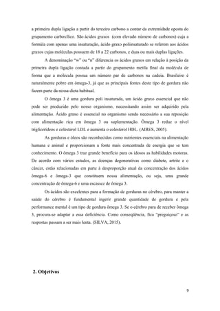 a primeira dupla ligação a partir do terceiro carbono a contar da extremidade oposta do
grupamento carboxílico. São ácidos graxos (com elevado número de carbonos) cuja a
formúla com apenas uma insaturação, ácido graxo poliinsaturado se referem aos ácidos
graxos cujas moléculas possuem de 18 a 22 carbonos, e duas ou mais duplas ligações.
A denominação “w” ou “n” diferencia os ácidos graxos em relação à posição da
primeira dupla ligação contada a partir do grupamento metila final da molécula de
forma que a molécula possua um número par de carbonos na cadeia. Brasileiro é
naturalmente pobre em ômega-3, já que as principais fontes deste tipo de gordura não
fazem parte da nossa dieta habitual.
O ômega 3 é uma gordura poli insaturada, um ácido graxo essencial que não
pode ser produzido pelo nosso organismo, necessitando assim ser adquirido pela
alimentação. Ácido graxo é essencial no organismo sendo necessário a sua reposição
com alimentação rica em ômega 3 ou suplementação. Ômega 3 reduz o nível
triglicerídeos e colesterol LDL e aumenta o colesterol HDL. (AIRES, 2005).
As gorduras e óleos são reconhecidos como nutrientes essenciais na alimentação
humana e animal e proporcionam a fonte mais concentrada de energia que se tem
conhecimento. O ômega 3 traz grande benefício para os idosos as habilidades motoras.
De acordo com vários estudos, as doenças degenerativas como diabete, artrite e o
câncer, estão relacionadas em parte à desproporção atual da concentração dos ácidos
ômega-6 e ômega-3 que constituem nossa alimentação, ou seja, uma grande
concentração de ômega-6 e uma escassez de ômega 3.
Os ácidos são excelentes para a formação de gorduras no cérebro, para manter a
saúde do cérebro é fundamental ingerir grande quantidade de gordura e pela
performance mental é um tipo de gordura ômega 3. Se o cérebro para de receber ômega
3, procura-se adaptar a essa deficiência. Como conseqüência, fica “preguiçoso” e as
respostas passam a ser mais lenta. (SILVA, 2015).
2. Objetivos
9
 