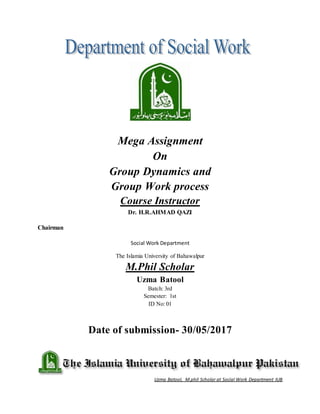 Uzma Batool, M.phil Scholar at Social Work Department IUB
Mega Assignment
On
Group Dynamics and
Group Work process
Course Instructor
Dr. H.R.AHMAD QAZI
Chairman
Social Work Department
The Islamia University of Bahawalpur
M.Phil Scholar
Uzma Batool
Batch: 3rd
Semester: 1st
ID No: 01
Date of submission- 30/05/2017
 