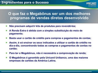 Ingredientes para o Sucesso Não precisam adquirir kits de produtos para revendê-los; A Renda Extra é obtida com a simples substituição do meio de pagamento; Basta usar o cartão de crédito para compras e pagamentos de contas; Assim, é só ensinar os seus indicados a utilizar o cartão de crédito no dia-a-dia, concentrando todas as compras e pagamentos de contas no cartão; Para ter o Megabônus, não é necessária a comprovação de renda; O Megabônus é garantido pela Unicard Unibanco, uma das maiores empresas de cartões da América Latina. O que faz o Megabônus ser um dos melhores programas de vendas diretas desenvolvido 