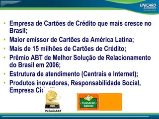 Empresa de Cartões de Crédito que mais cresce no Brasil; Maior emissor de Cartões da América Latina; Mais de 15 milhões de Cartões de Crédito; Prêmio ABT de Melhor Solução de Relacionamento do Brasil em 2006; Estrutura de atendimento (Centrais e Internet); Produtos inovadores, Responsabilidade Social, Empresa Cidadã. PrêmioABT 