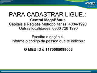 PARA CADASTRAR LIGUE.:  Central MegaBônus  Capitais e Regiões Metropolitanas: 4004-1990  Outras localidades: 0800 728 1990 Escolha a opção 4.  Informe o código da pessoa que te indicou.: O MEU ID è 1170085089003 