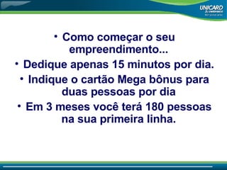 Como come çar o seu empreendimento... Dedique apenas 15 minutos por dia. Indique o cartão Mega bônus para duas pessoas por dia Em 3 meses você terá 180 pessoas na sua primeira linha. 