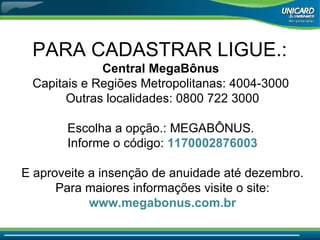 PARA CADASTRAR LIGUE.:  Central MegaBônus  Capitais e Regiões Metropolitanas: 4004-3000  Outras localidades: 0800 722 3000 Escolha a opção.: MEGABÔNUS.  Informe o código:  1170002876003 E aproveite a insenção de anuidade até dezembro. Para maiores informações visite o site: www.megabonus.com.br 