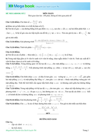 Megabook Chuyên Gia Sách Luyện Thi Trang 1
ĐỀ MEGABOOK SỐ 2 MÔN TOÁN
Thời gian làm bài: 180 phút, không kể thời gian phát đề
Câu 1 (2,0 điểm). Cho hàm số
2 1
1
x
y
x



(C).
a) Khảo sát sự biến thiên và vẽ đồ thị hàm số (C).
b) Tìm hệ số góc k của đường thẳng d đi qua điểm  1; 2M  , sao cho d cắt  C tại hai điểm phân biệt ,A B
. Gọi ,A B
k k là hệ số góc của các tiếp tuyến của đồ thị  C tại A và B . Tìm các giá trị của k để
1
A
B
k
k
 đạt
giá trị nhỏ nhất.
Câu 2 (1,0 điểm). Giải phương trình
  1 sin 2 sin 2 6 c o s 2 sin 3
2
2 c o s 1
x x x x
x
   


.
Câu 3 (1,0 điểm). Tính tích phân
 
 
2
1
0
2 1
ln 1
1
x
I x d x
x

 

 .
Câu 4 (1,0 điểm).
a) Tìm tất cả các số phức z thỏa mãn 2 3 1z z i    và   1 2z i z i   là số thực.
b) Trong một hộp gồm có 8 viên bi xanh và 6 viên bi trắng, chọn ngẫu nhiên 5 viên bi. Tính xác suất để 5
viên bi được chọn có cả bi xanh và bi trắng.
Câu 5 (1,0 điểm). Trong không gian với hệ tọa độ O x y z , cho mặt phẳng ( ) : 2 2 7 0x y z     và đường
thẳng
12 2
:
1 2 2
yx z
d
 
 

. Viết phương trình mặt phẳng   chứa d và tạo với   một góc  sao cho
4
co s
9
  .
Câu 6 (1,0 điểm). Cho hình chóp .S A BC có đáy là tam giác A BC vuông tại A , , 2A B a B C a  , góc giữa
hai mặt phẳng  S A C và mặt phẳng đáy bằng 0
6 0 , tam giác SA B cân tại S thuộc mặt phẳng vuông góc với
mặt phẳng đáy. Tính thể tích khối cầu ngoại tiếp hình chóp .S A BC và khoảng cách giữa hai đường thẳng
AB và SC .
Câu 7 (1,0 điểm). Trong mặt phẳng với hệ tọa độ O xy , cho tam giác A BC nhọn nội tiếp đường tròn  C có
phương trình 2 2
2 5x y  , A C đi qua  2 ; 1K , hai đường cao B M và C N . Tìm tọa độ các đỉnh , ,A B C biết
A có hoành độ âm và đường thẳng M N có phương trình 4 3 10 0x y   .
Câu 8 (1,0 điểm). Giải hệ phương trình
 
2
11 1
2 1
2 4 8
xx
x x

     .
Câu 9 (1,0 điểm). Cho ,x y là các số thực dương thỏa mãn 2x y  . Tìm giá trị nhỏ nhất của biểu thức
23
3 427 10
9 8
yx
P
y x

  .
..................HẾT..................
HƯỚNG DẪN GIẢI
Câu 1.a.
- Tập xác định:  / 1D R  .
- Sự biến thiên:
 