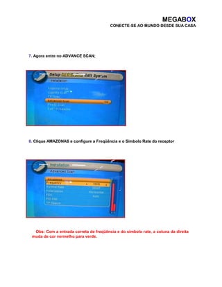 MEGABOX 
CONECTE-SE AO MUNDO DESDE SUA CASA 
7. Agora entre no ADVANCE SCAN; 
8. Clique AMAZONAS e configure a Freqüência e o Símbolo Rate do receptor 
Obs: Com a entrada correta de freqüência e do símbolo rate, a coluna da direita 
muda de cor vermelho para verde. 
 