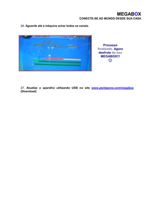 MEGABOX 
CONECTE-SE AO MUNDO DESDE SUA CASA 
26. Aguarde até a máquina achar todos os canais. 
Processo 
finalizado. Agora 
desfrute do seu 
MEGABOX!!! 
 
27. Atualize o aparelho utilizando USB no site www.pentazone.com/megabox 
(Download) 

