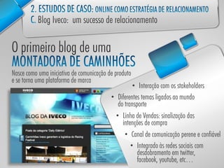 Nasce como uma iniciativa de comunicação de produto
e se torna uma plataforma de marca
                                                    • Interação com os stakeholders
                                          • Diferentes temas ligados ao mundo
                                             do transporte
                                            • Linha de Vendas: sinalização das
                                               intenções de compra
                                                • Canal de comunicação perene e confiável
                                                   • Integrado às redes sociais com
                                                      desdobramento em twitter,
                                                      facebook, youtube, etc…
 