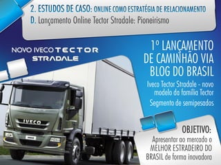 1º LANÇAMENTO
DE CAMINHÃO VIA
 BLOG DO BRASIL
Iveco Tector Stradale - novo
   modelo da família Tector
 Segmento de semipesados


              OBJETIVO:
  Apresentar ao mercado o
 MELHOR ESTRADEIRO DO
BRASIL de forma inovadora
 