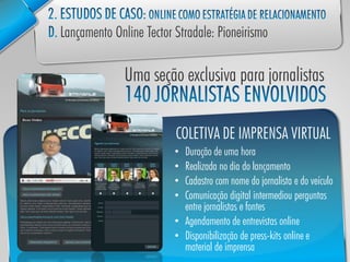 COLETIVA DE IMPRENSA VIRTUAL
• Duração de uma hora
• Realizada no dia do lançamento
• Cadastro com nome do jornalista e do veículo
• Comunicação digital intermediou perguntas
  entre jornalistas e fontes
• Agendamento de entrevistas online
• Disponibilização de press-kits online e
  material de imprensa
 