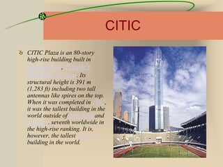 CITIC
CITIC Plaza is an 80-story
high-rise building built in
Guangzhou, People's
Republic of China. Its
structural height is 391 m
(1,283 ft) including two tall
antennas like spires on the top.
When it was completed in 1997,
it was the tallest building in the
world outside of New York and
Chicago. seventh worldwide in
the high-rise ranking. It is,
however, the tallest concrete
building in the world.
 