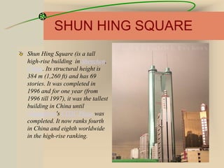 SHUN HING SQUARE
Shun Hing Square (is a tall
high-rise building in Shenzhen,
China. Its structural height is
384 m (1,260 ft) and has 69
stories. It was completed in
1996 and for one year (from
1996 till 1997), it was the tallest
building in China until
Guangzhou's CITIC Plaza was
completed. It now ranks fourth
in China and eighth worldwide
in the high-rise ranking.
 