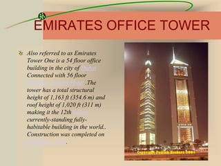 EMIRATES OFFICE TOWER
Also referred to as Emirates
Tower One is a 54 floor office
building in the city of Dubai
Connected with 56 floor
Emirates Towers Hotel .The
tower has a total structural
height of 1,163 ft (354.6 m) and
roof height of 1,020 ft (311 m)
making it the 12th tallest
currently-standing fully-
habitable building in the world..
Construction was completed on
November 1999.
 