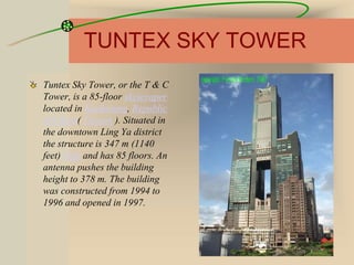 TUNTEX SKY TOWER
Tuntex Sky Tower, or the T & C
Tower, is a 85-floor skyscraper
located in Kaohsiung, Republic
of China( Taiwan ). Situated in
the downtown Ling Ya district
the structure is 347 m (1140
feet) high and has 85 floors. An
antenna pushes the building
height to 378 m. The building
was constructed from 1994 to
1996 and opened in 1997.
 