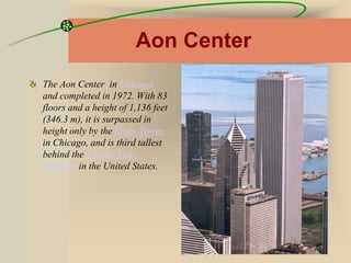 Aon Center
The Aon Center in Chicago,
and completed in 1972. With 83
floors and a height of 1,136 feet
(346.3 m), it is surpassed in
height only by the Sears Tower
in Chicago, and is third tallest
behind the Empire State
Building in the United States.
 