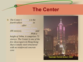 The Center
The Center (Chinese) is the
fourth tallest skyscraper in
Hong Kong, after Two
International Finance Centre
(88 storeys), Central Plaza and
Bank of China Tower. With a
height of 346m, it comprises 73
storeys. The Center is one of the
few skyscrapers in Hong Kong
that is totally steel-structured
with no reinforced concrete
core
 