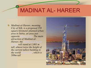 MADINAT AL- HAREER
Madinat al-Hareer, meaning
City of Silk, is a proposed 250
square kilometer planned urban
area in Subia, an area just
opposite Kuwait City The main
attraction of Madinat al-
Hareer, the Mubarak al-Kabir
Tower will stand at 1,001 m
tall, almost twice the height of
the current tallest building in
the world Taipei 101, which is
509m tall
 