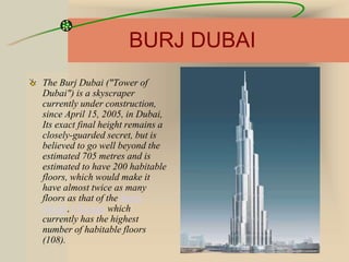 BURJ DUBAI
The Burj Dubai ("Tower of
Dubai") is a skyscraper
currently under construction,
since April 15, 2005, in Dubai,
Its exact final height remains a
closely-guarded secret, but is
believed to go well beyond the
estimated 705 metres and is
estimated to have 200 habitable
floors, which would make it
have almost twice as many
floors as that of the Sears
Tower, Chicago which
currently has the highest
number of habitable floors
(108).
 
